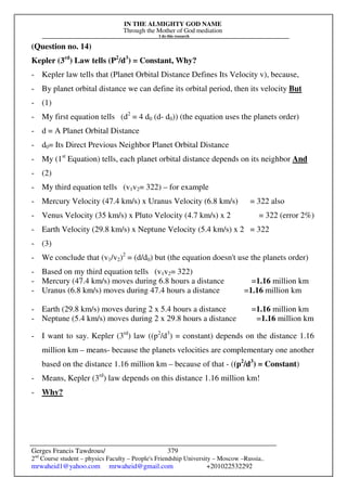 IN THE ALMIGHTY GOD NAME
Through the Mother of God mediation
I do this research
Gerges Francis Tawdrous/
2nd
Course student – physics Faculty – People's Friendship University – Moscow –Russia..
mrwaheid1@yahoo.com mrwaheid@gmail.com +201022532292
379
(Question no. 14)
Kepler (3rd
) Law tells (P2
/d3
) = Constant, Why?
- Kepler law tells that (Planet Orbital Distance Defines Its Velocity v), because,
- By planet orbital distance we can define its orbital period, then its velocity But
- (1)
- My first equation tells (d2
= 4 d0 (d- d0)) (the equation uses the planets order)
- d = A Planet Orbital Distance
- d0= Its Direct Previous Neighbor Planet Orbital Distance
- My (1st
Equation) tells, each planet orbital distance depends on its neighbor And
- (2)
- My third equation tells (v1v2= 322) – for example
- Mercury Velocity (47.4 km/s) x Uranus Velocity (6.8 km/s) = 322 also
- Venus Velocity (35 km/s) x Pluto Velocity (4.7 km/s) x 2 = 322 (error 2%)
- Earth Velocity (29.8 km/s) x Neptune Velocity (5.4 km/s) x 2 = 322
- (3)
- We conclude that (v1/v2)2
= (d/d0) but (the equation doesn't use the planets order)
- Based on my third equation tells (v1v2= 322)
- Mercury (47.4 km/s) moves during 6.8 hours a distance =1.16 million km
- Uranus (6.8 km/s) moves during 47.4 hours a distance =1.16 million km
- Earth (29.8 km/s) moves during 2 x 5.4 hours a distance =1.16 million km
- Neptune (5.4 km/s) moves during 2 x 29.8 hours a distance =1.16 million km
- I want to say. Kepler (3rd
) law ((p2
/d3
) = constant) depends on the distance 1.16
million km – means- because the planets velocities are complementary one another
based on the distance 1.16 million km – because of that - ((p2
/d3
) = Constant)
- Means, Kepler (3rd
) law depends on this distance 1.16 million km!
- Why?
 
