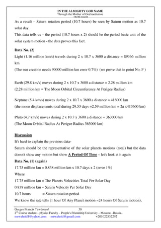 IN THE ALMIGHTY GOD NAME
Through the Mother of God mediation
I do this research
Gerges Francis Tawdrous/
2nd
Course student – physics Faculty – People's Friendship University – Moscow –Russia..
mrwaheid1@yahoo.com mrwaheid@gmail.com +201022532292
38
As a result – Saturn rotation period (10.7 hours) be seen by Saturn motion as 10.7
solar day.
This data tells us – the period (10.7 hours x 2) should be the period basic unit of the
solar system motion - the data proves this fact.
Data No. (2)
Light (1.16 million km/s) travels during 2 x 10.7 x 3600 a distance = 89366 million
km
(The sun creation needs 90000 million km error 0.7%) (we prove that in point No. F )
Earth (29.8 km/s) moves during 2 x 10.7 x 3600 a distance = 2.28 million km
(2.28 million km = The Moon Orbital Circumference At Perigee Radius)
Neptune (5.4 km/s) moves during 2 x 10.7 x 3600 a distance = 416000 km
(the moon displacements total during 29.53 days =2.59 million km = 2π x413600 km)
Pluto (4.7 km/s) moves during 2 x 10.7 x 3600 a distance = 363000 km
(The Moon Orbital Radius At Perigee Radius 363000 km)
Discussion
It's hard to explain the previous data-
Saturn should be the representative of the solar planets motions (total) but the data
doesn't show any motion but show A Period Of Time – let's look at it again
Data No. (1) (again)
17.75 million km = 0.838 million km x 10.7 days x 2 (error 1%)
Where
17.75 million km = The Planets Velocities Total Per Solar Day
0.838 million km = Saturn Velocity Per Solar Day
10.7 hours = Saturn rotation period
We know the rate tells (1 hour Of Any Planet motion =24 hours Of Saturn motion),
 