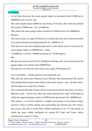 IN THE ALMIGHTY GOD NAME
Through the Mother of God mediation
I do this research
Gerges Francis Tawdrous/
2nd
Course student – physics Faculty – People's Friendship University – Moscow –Russia..
mrwaheid1@yahoo.com mrwaheid@gmail.com +201022532292
382
5-1 Preface
- As we have discussed, the moon apogee radius be decreased from 413600 km to
406000 km. let’s review why
- The moon displacement 88000 km and during 29.53 days (the moon day period)
the total be 2598693 km = 2π x 413600 km
- That means the moon apogee radius should be 413600 km but it be 406000 km
- Because
- The moon creates an angle (θ) between its motion direction and its orbit horizontal
level and by that the real displacement be (L = 88000 cos θ)
- That decreases the moon displacement and its total which causes to decrease the
moon apogee radius to (406000 km) – where
- 4136000 km x cos (θ) = 406000 km means (θ = 10.96 degrees)
- But
- Because the genus moon has this intelligent technique, the moon can decrease the
apogee radius even shorter than (406000 km).
- The question was why the moon choose this angle (10.96 degrees)??
- As we remember – another question can explain this one –
- Why does the moon move Metonic Cycle? Because The Earth doesn't? the answer
tells another planet motion must effect on the moon motion – and – the data shows
that the planet we search for is Uranus –
- The conclusion tells that, Uranus effects on the moon motion and causes it to move
Metonic Cycle – and by this effect the moon inherited the angle (10.96 deg) by
which the supposed apogee radius (413600 km) be decreased to be (406000 km)
- This process – as we have referred is complex one because it necessitates Uranus
motion to effect on Pluto motion and extend Pluto day period to be 153.3 hours,
this process also led to create Pluto orbital inclination to be 17.2 deg based on
which the moon orbital inclination be created 95.1 deg) and Venus orbital
inclination be created (3.4 deg)
 