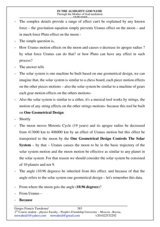 IN THE ALMIGHTY GOD NAME
Through the Mother of God mediation
I do this research
Gerges Francis Tawdrous/
2nd
Course student – physics Faculty – People's Friendship University – Moscow –Russia..
mrwaheid1@yahoo.com mrwaheid@gmail.com +201022532292
383
- The complex details provide a range of effect can't be explained by any known
force – the gravitation equation simply prevents Uranus effect on the moon – and
in much force Pluto effect on the moon -
- The simple question is,
- How Uranus motion effects on the moon and causes o decrease its apogee radius ?
by what force Uranus can do that? or how Pluto can have any effect in such
process?
- The answer tells
- The solar system is one machine be built based on one geometrical design, we can
imagine that, the solar system is similar to a chess board, each piece motion effects
on the other pieces motions – also the solar system be similar to a machine of gears
each gear motion effects on the others motions-
- Also the solar system is similar to a zither, it's a musical tool works by strings, the
motion of any string effects on the other strings motions- because this tool be built
on One Geometrical Design.
- Shortly
- The moon moves Metonic Cycle (19 years) and its apogee radius be decreased
from 413600 km to 406000 km by an effect of Uranus motion but this effect be
transported to the moon by the One Geometrical Design Controls The Solar
System – by that – Uranus causes the moon to be in the basic trajectory of the
solar system motion and the moon motion be effective as similar to any planet in
the solar system. For that reason we should consider the solar system be consisted
of 10 planets and not 9.
- The angle (10.96 degrees) be inherited from this effect. and because of that the
angle refers to the solar system one geometrical design – let's remember this data.
- From where the moon gets the angle (10.96 degrees)?
- From Uranus –
- Because
 