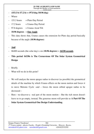 IN THE ALMIGHTY GOD NAME
Through the Mother of God mediation
I do this research
Gerges Francis Tawdrous/
2nd
Course student – physics Faculty – People's Friendship University – Moscow –Russia..
mrwaheid1@yahoo.com mrwaheid@gmail.com +201022532292
384
- (153.3 h /17.2 h) = (97.8 deg /10.96 deg)
- Where
- 153.3 hours = Pluto Day Period
- 17.2 hours = Uranus Day Period
- 97.8 degrees = Uranus Axial Tilt
- 10.96 degrees = Our Angle
- This data shows that, Uranus causes the extension for Pluto day period basically
because of the angle (10.96 degrees)
- And
- 86400 seconds (the solar day) x sin (10.96 degrees) = 16330 seconds
- This period 16330s is The Cornerstone Of The Solar System Geometrical
Design
- Briefly
- What will we do in this point?
- We will analyze the moon apogee radius to discover (as possible) the geometrical
details of the machine by which Uranus effects on the moon motion and forces it
to move Metonic Cycle –and – forces the moon orbital apogee radius to be
decreased –
- Here – we discover a real part of the moon motion – But the rich moon doesn't
leave us to go empty, instead, The generous moon will provide us A Part Of The
Solar System Geometrical One Design Understanding.
-
 