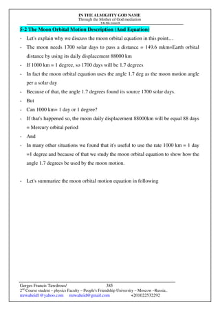 IN THE ALMIGHTY GOD NAME
Through the Mother of God mediation
I do this research
Gerges Francis Tawdrous/
2nd
Course student – physics Faculty – People's Friendship University – Moscow –Russia..
mrwaheid1@yahoo.com mrwaheid@gmail.com +201022532292
385
5-2 The Moon Orbital Motion Description (And Equation)
- Let's explain why we discuss the moon orbital equation in this point…
- The moon needs 1700 solar days to pass a distance = 149.6 mkm=Earth orbital
distance by using its daily displacement 88000 km
- If 1000 km = 1 degree, so 1700 days will be 1.7 degrees
- In fact the moon orbital equation uses the angle 1.7 deg as the moon motion angle
per a solar day
- Because of that, the angle 1.7 degrees found its source 1700 solar days.
- But
- Can 1000 km= 1 day or 1 degree?
- If that's happened so, the moon daily displacement 88000km will be equal 88 days
= Mercury orbital period
- And
- In many other situations we found that it's useful to use the rate 1000 km = 1 day
=1 degree and because of that we study the moon orbital equation to show how the
angle 1.7 degrees be used by the moon motion.
- Let's summarize the moon orbital motion equation in following
 