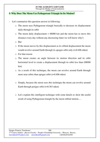 IN THE ALMIGHTY GOD NAME
Through the Mother of God mediation
I do this research
Gerges Francis Tawdrous/
2nd
Course student – physics Faculty – People's Friendship University – Moscow –Russia..
mrwaheid1@yahoo.com mrwaheid@gmail.com +201022532292
386
I- Why Does The Moon Use Pythagorean Triangle In Its Motion?
- Let's summarize this question answer in following:
o The moon uses Pythagorean triangle basically to decrease its displacement
daily through its orbit
o The moon daily displacement = 88000 km and the moon has to move this
distance every day without any decreasing (later we will know why!)
o But
o If the moon moves by this displacement as its orbital displacement the moon
would revolve around Earth through its apogee orbit only (r=0.406 mkm)
o For that reason
o The moon creates an angle between its motion direction and its orbit
horizontal level to create a displacement through its orbit less than (88000
km)
o As a result of this technique, the moon can revolve around Earth through
more near orbits than apogee orbit (r=0.406 mkm)
o Simply, because the moon uses this technique the moon can revolve around
Earth through perigee orbit (r=0.363 mkm)
o Let's explain this intelligent technique with some details to show the useful
result of using Pythagorean triangle by the moon orbital motion….
 