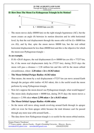 IN THE ALMIGHTY GOD NAME
Through the Mother of God mediation
I do this research
Gerges Francis Tawdrous/
2nd
Course student – physics Faculty – People's Friendship University – Moscow –Russia..
mrwaheid1@yahoo.com mrwaheid@gmail.com +201022532292
387
II- How Does The Moon Use Pythagorean Triangle In Its Motion?
- The moon moves daily (88000 km) on the right triangle hypotenuse (AC), but the
moon creates an angle (θ) between its motion direction and its orbit horizontal
level, by that the real displacement through the moon orbit will be (L= 88000 km
cos (θ)), and by that, spite the moon moves 88000 km, but the real orbital
horizontal displacement be less than (88000 km) and this is the objective for which
the moon uses Pythagorean triangle –
As an example,
- If (θ) =28.63 degrees, the real displacement (L== 88000 km cos (θ)) = 77237 km,
So, if the moon real displacement daily be (77237 km), during 29.53 days the
moon will pass a distance = 2.28 million km and this will be the moon orbital
circumference, where 2.28 mkm = 2π x (0.363 mkm)
- The Moon Orbital Perigee Radius =0.363 mkm
- That means, the moon by a real displacement =77237 km can move around Earth
through the perigee orbit (radius =0.363 mkm), this is the useful result the moon
performs by using Pythagorean triangle,
- Now let's suppose the moon doesn't use Pythagorean triangle, what would happen?
- The moon daily displacement = 88000 km, during 29.53 days the moon moves a
distance = 2.598 mkm where 2.598 mkm = 2π x (0.413 mkm)
- The Moon Orbital Apogee Radius =0.406 mkm
- So the moon will move along month revolving around Earth through its apogee
orbit (or even far from apogee orbit) because the total distance can't be passed
through any more near orbit around Earth…
- The data shows how Pythagorean triangle is so useful for the moon orbital motion.
 