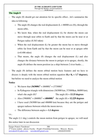 IN THE ALMIGHTY GOD NAME
Through the Mother of God mediation
I do this research
Gerges Francis Tawdrous/
2nd
Course student – physics Faculty – People's Friendship University – Moscow –Russia..
mrwaheid1@yahoo.com mrwaheid@gmail.com +201022532292
388
The Angle θ
- The angle (θ) should get our attention for its specific effect…let's summarize the
idea in following
o The angle (θ) changes the real displacement (L = 88000 cos (θ)), through the
moon orbit..
o We know that, when the real displacement (L) be shorter the moon can
move through near orbits to Earth and by that the moon can be near or at
Perigee radius (0.363 mkm)
o When the real displacement (L) be greater the moon has to move through
orbits far from Earth and by that the moon can be near or at apogee orbit
(r=0.406 mkm)
o That means, the angle (θ) changes the real displacement (L) and also
changes the distance between the moon to perigee or to apogee, shortly, the
angle (θ) defines the moon position (as a ship) between 2 river banks….
- The angle (θ) defines the moon orbital motion basic features and we have to
discuss is deeply with the moon orbital motion equation (θ1= θ0 + 1.7 degrees),
but before we need to analyze the moon orbital motion
Notice
o We know that (363000)2
+ (86000)2
= (373000)2
o In Pythagoras triangle with dimensions (363000 km, 373000km, 86000 km),
what's the angle (θ)? The angle (θ) = 13.33 degrees
o Also (396800)2
+ (86000)2
= (406000)2
the angle (θ) = 12.229 degrees
o I have used (363000 km and 406000 km) because they are the perigee and
apogee radiuses between which the moon moves.
o The difference between angles = 1.1 degrees
i.e.,
The angle (1.1 deg.) controls the moon motion from perigee to apogee, we will need
this notice later in our discussion
 