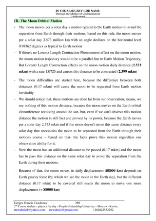 IN THE ALMIGHTY GOD NAME
Through the Mother of God mediation
I do this research
Gerges Francis Tawdrous/
2nd
Course student – physics Faculty – People's Friendship University – Moscow –Russia..
mrwaheid1@yahoo.com mrwaheid@gmail.com +201022532292
389
III- The Moon Orbital Motion
- The moon moves per a solar day a motion typical to the Earth motion to avoid the
separation from Earth through their motions, based on this rule, the moon moves
per a solar day 2.573 million km with an angle declines on the horizontal level
0.98562 degrees as typical to Earth motion
- If there's no Lorentz Length Contraction Phenomenon effect on the moon motion,
the moon motion trajectory would to be a parallel line to Earth Motion Trajectory,
But Lorentz Length Contraction effects on the moon motion daily distance (2.573
mkm) with a rate 1.0725 and causes this distance to be contracted (2.399 mkm)
- The moon difficulties are started here, because the difference between both
distances (0.17 mkm) will cause the moon to be separated from Earth motion
inevitably
- We should notice that, these motions are done far from our observation, means, we
see nothing of this motion distance, because the moon moves on the Earth orbital
circumference revolving around the sun, but, even if we can't observe this motion
distance the motion is still fact and proved by its power, because the Earth moves
per a solar day 2.573 mkm and if the moon doesn't move this same distance every
solar day that necessities the moon to be separated from the Earth through their
motions course – based on that- the facts prove this motion regardless our
observation ability for it.
- Now the moon has an additional distance to be passed (0.17 mkm) and the moon
has to pass this distance on the same solar day to avoid the separation from the
Earth during their motions.
- Because of that, the moon moves its daily displacement (88000 km) depends on
Earth gravity force (by which we see the moon in the Earth sky), but the different
distance (0.17 mkm) to be covered still needs the moon to move one more
displacement (= 88000 km)
 