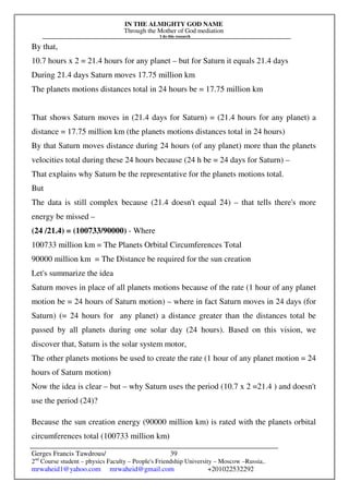 IN THE ALMIGHTY GOD NAME
Through the Mother of God mediation
I do this research
Gerges Francis Tawdrous/
2nd
Course student – physics Faculty – People's Friendship University – Moscow –Russia..
mrwaheid1@yahoo.com mrwaheid@gmail.com +201022532292
39
By that,
10.7 hours x 2 = 21.4 hours for any planet – but for Saturn it equals 21.4 days
During 21.4 days Saturn moves 17.75 million km
The planets motions distances total in 24 hours be = 17.75 million km
That shows Saturn moves in (21.4 days for Saturn) = (21.4 hours for any planet) a
distance = 17.75 million km (the planets motions distances total in 24 hours)
By that Saturn moves distance during 24 hours (of any planet) more than the planets
velocities total during these 24 hours because (24 h be = 24 days for Saturn) –
That explains why Saturn be the representative for the planets motions total.
But
The data is still complex because (21.4 doesn't equal 24) – that tells there's more
energy be missed –
(24 /21.4) = (100733/90000) - Where
100733 million km = The Planets Orbital Circumferences Total
90000 million km = The Distance be required for the sun creation
Let's summarize the idea
Saturn moves in place of all planets motions because of the rate (1 hour of any planet
motion be = 24 hours of Saturn motion) – where in fact Saturn moves in 24 days (for
Saturn) (= 24 hours for any planet) a distance greater than the distances total be
passed by all planets during one solar day (24 hours). Based on this vision, we
discover that, Saturn is the solar system motor,
The other planets motions be used to create the rate (1 hour of any planet motion = 24
hours of Saturn motion)
Now the idea is clear – but – why Saturn uses the period (10.7 x 2 =21.4 ) and doesn't
use the period (24)?
Because the sun creation energy (90000 million km) is rated with the planets orbital
circumferences total (100733 million km)
 