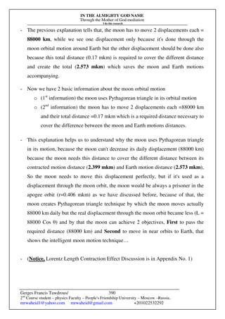IN THE ALMIGHTY GOD NAME
Through the Mother of God mediation
I do this research
Gerges Francis Tawdrous/
2nd
Course student – physics Faculty – People's Friendship University – Moscow –Russia..
mrwaheid1@yahoo.com mrwaheid@gmail.com +201022532292
390
- The previous explanation tells that, the moon has to move 2 displacements each =
88000 km, while we see one displacement only because it's done through the
moon orbital motion around Earth but the other displacement should be done also
because this total distance (0.17 mkm) is required to cover the different distance
and create the total (2.573 mkm) which saves the moon and Earth motions
accompanying.
- Now we have 2 basic information about the moon orbital motion
o (1st
information) the moon uses Pythagorean triangle in its orbital motion
o (2nd
information) the moon has to move 2 displacements each =88000 km
and their total distance =0.17 mkm which is a required distance necessary to
cover the difference between the moon and Earth motions distances.
- This explanation helps us to understand why the moon uses Pythagorean triangle
in its motion, because the moon can't decrease its daily displacement (88000 km)
because the moon needs this distance to cover the different distance between its
contracted motion distance (2.399 mkm) and Earth motion distance (2.573 mkm),
So the moon needs to move this displacement perfectly, but if it's used as a
displacement through the moon orbit, the moon would be always a prisoner in the
apogee orbit (r=0.406 mkm) as we have discussed before, because of that, the
moon creates Pythagorean triangle technique by which the moon moves actually
88000 km daily but the real displacement through the moon orbit became less (L =
88000 Cos θ) and by that the moon can achieve 2 objectives, First to pass the
required distance (88000 km) and Second to move in near orbits to Earth, that
shows the intelligent moon motion technique…
- (Notice, Lorentz Length Contraction Effect Discussion is in Appendix No. 1)
 