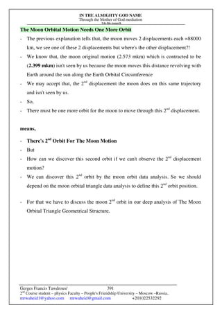 IN THE ALMIGHTY GOD NAME
Through the Mother of God mediation
I do this research
Gerges Francis Tawdrous/
2nd
Course student – physics Faculty – People's Friendship University – Moscow –Russia..
mrwaheid1@yahoo.com mrwaheid@gmail.com +201022532292
391
The Moon Orbital Motion Needs One More Orbit
- The previous explanation tells that, the moon moves 2 displacements each =88000
km, we see one of these 2 displacements but where's the other displacement?!
- We know that, the moon original motion (2.573 mkm) which is contracted to be
(2.399 mkm) isn't seen by us because the moon moves this distance revolving with
Earth around the sun along the Earth Orbital Circumference
- We may accept that, the 2nd
displacement the moon does on this same trajectory
and isn't seen by us.
- So,
- There must be one more orbit for the moon to move through this 2nd
displacement.
means,
- There's 2nd
Orbit For The Moon Motion
- But
- How can we discover this second orbit if we can't observe the 2nd
displacement
motion?
- We can discover this 2nd
orbit by the moon orbit data analysis. So we should
depend on the moon orbital triangle data analysis to define this 2nd
orbit position.
- For that we have to discuss the moon 2nd
orbit in our deep analysis of The Moon
Orbital Triangle Geometrical Structure.
 