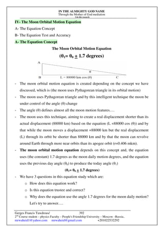 IN THE ALMIGHTY GOD NAME
Through the Mother of God mediation
I do this research
Gerges Francis Tawdrous/
2nd
Course student – physics Faculty – People's Friendship University – Moscow –Russia..
mrwaheid1@yahoo.com mrwaheid@gmail.com +201022532292
392
IV- The Moon Orbital Motion Equation
A- The Equation Concept
B- The Equation Test and Accuracy
A- The Equation Concept
The Moon Orbital Motion Equation
(θ1= θ0 + 1.7 degrees)
- The moon orbital motion equation is created depending on the concept we have
discussed, which is (the moon uses Pythagorean triangle in its orbital motion)
- The moon uses Pythagorean triangle and by this intelligent technique the moon be
under control of the angle (θ) change
- The angle (θ) defines almost all the moon motion features.…
- The moon uses this technique, aiming to create a real displacement shorter than its
actual displacement (88000 km) based on the equation (L =88000 cos (θ)) and by
that while the moon moves a displacement =88000 km but the real displacement
(L) through its orbit be shorter than 88000 km and by that the moon can revolve
around Earth through more near orbits than its apogee orbit (r=0.406 mkm).
- The moon orbital motion equation depends on this concept and, the equation
uses (the constant) 1.7 degrees as the moon daily motion degrees, and the equation
uses the previous day angle (θ0) to produce the today angle (θ1)
(θ1= θ0 + 1.7 degrees)
- We have 3 questions in this equation study which are:
o How does this equation work?
o Is this equation trustee and correct?
o Why does the equation use the angle 1.7 degrees for the moon daily motion?
Let's try to answer….
 