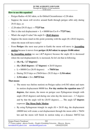 IN THE ALMIGHTY GOD NAME
Through the Mother of God mediation
I do this research
Gerges Francis Tawdrous/
2nd
Course student – physics Faculty – People's Friendship University – Moscow –Russia..
mrwaheid1@yahoo.com mrwaheid@gmail.com +201022532292
393
How to use this equation?
- Perigee Radius =0.363 mkm, so Its Orbital Circumference =2.28 mkm
- Suppose the moon will revolve around Earth through perigee orbit only during
29.53 days, so
- (2.28 mkm /29.53 days) = 77237 km
- This is (the real displacement = L = 88000 km Cos θ = 77237 km),
- What's the angle θ value? the angle θ = 28.63 degrees
- Suppose the moon stand on this point yesterday with the angle (θ) =28.63 degrees,
where the moon will move today?
- From Perigee (the most near point to Earth) the moon will move in Ascending
motion because it moves from perigee (0.363 mkm) to apogee (0.406 mkm)
- In Ascending motion we use (-1.7 degrees) because the angle (θ) is decreased
where the real displacement (L) is increased, So let's do that in following
o (θ1= θ0 - 1.7 degrees)
o (θ1= 28.63 degrees - 1.7 degrees) = 26.93 degrees
o L = 88000 Cos (26.93 degrees) = 78454 km
o During 29.53 days so (78454 km x 29.53 days = 2.316 mkm)
o 2.316 mkm = 2π x 368722 km
That means
o The moon was (before motion) on Perigee radius (r=0.363 mkm) and starts
its motion displacement 88000 km. For day motion the equation uses 1.7
degrees, that means, the moon on perigee uses Pythagorean triangle with
angle (28.63 degrees) and during one solar day the moon uses - 1.7 degrees
and by that the angle will be (26.93 degrees)…... The angle 1.7 degrees
expresses The Moon Daily Motion
o By using Pythagorean triangle its angle (θ) = 26.93 deg, the displacement
(88000 km) will create a real displacement through the moon orbit = 78454
km and the moon will finish its motion today at a distance 368722 km
 