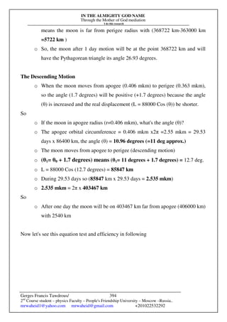 IN THE ALMIGHTY GOD NAME
Through the Mother of God mediation
I do this research
Gerges Francis Tawdrous/
2nd
Course student – physics Faculty – People's Friendship University – Moscow –Russia..
mrwaheid1@yahoo.com mrwaheid@gmail.com +201022532292
394
means the moon is far from perigee radius with (368722 km-363000 km
=5722 km )
o So, the moon after 1 day motion will be at the point 368722 km and will
have the Pythagorean triangle its angle 26.93 degrees.
The Descending Motion
o When the moon moves from apogee (0.406 mkm) to perigee (0.363 mkm),
so the angle (1.7 degrees) will be positive (+1.7 degrees) because the angle
(θ) is increased and the real displacement (L = 88000 Cos (θ)) be shorter.
So
o If the moon in apogee radius (r=0.406 mkm), what's the angle (θ)?
o The apogee orbital circumference = 0.406 mkm x2π =2.55 mkm = 29.53
days x 86400 km, the angle (θ) = 10.96 degrees (=11 deg approx.)
o The moon moves from apogee to perigee (descending motion)
o (θ1= θ0 + 1.7 degrees) means (θ1= 11 degrees + 1.7 degrees) = 12.7 deg.
o L = 88000 Cos (12.7 degrees) = 85847 km
o During 29.53 days so (85847 km x 29.53 days = 2.535 mkm)
o 2.535 mkm = 2π x 403467 km
So
o After one day the moon will be on 403467 km far from apogee (406000 km)
with 2540 km
Now let's see this equation test and efficiency in following
 