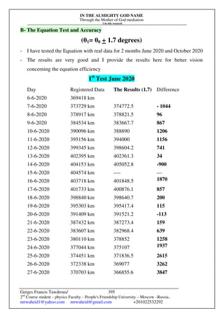 IN THE ALMIGHTY GOD NAME
Through the Mother of God mediation
I do this research
Gerges Francis Tawdrous/
2nd
Course student – physics Faculty – People's Friendship University – Moscow –Russia..
mrwaheid1@yahoo.com mrwaheid@gmail.com +201022532292
395
B- The Equation Test and Accuracy
(θ1= θ0 + 1.7 degrees)
- I have tested the Equation with real data for 2 months June 2020 and October 2020
- The results are very good and I provide the results here for better vision
concerning the equation efficiency
1st
Test June 2020
Day Registered Data The Results (1.7) Difference
6-6-2020 369418 km
7-6-2020 373729 km 374772.5 - 1044
8-6-2020 378917 km 378821.5 96
9-6-2020 384534 km 383667.7 867
10-6-2020 390096 km 388890 1206
11-6-2020 395156 km 394000 1156
12-6-2020 399345 km 398604.2 741
13-6-2020 402395 km 402361.3 34
14-6-2020 404153 km 405052.8 -900
15-6-2020 404574 km ---- ---
16-6-2020 403718 km 401848.5 1870
17-6-2020 401733 km 400876.1 857
18-6-2020 398840 km 398640.7 200
19-6-2020 395303 km 395417.4 115
20-6-2020 391409 km 391521.2 -113
21-6-2020 387432 km 387273.4 159
22-6-2020 383607 km 382968.4 639
23-6-2020 380110 km 378852 1258
24-6-2020 377044 km 375107 1937
25-6-2020 374451 km 371836.5 2615
26-6-2020 372338 km 369077 3262
27-6-2020 370703 km 366855.6 3847
[
 
