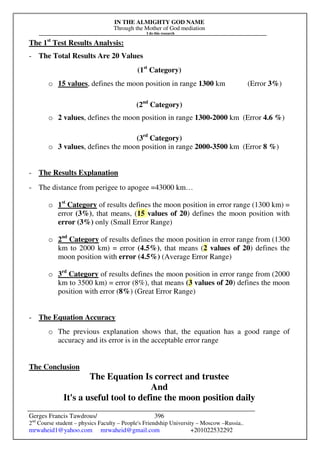 IN THE ALMIGHTY GOD NAME
Through the Mother of God mediation
I do this research
Gerges Francis Tawdrous/
2nd
Course student – physics Faculty – People's Friendship University – Moscow –Russia..
mrwaheid1@yahoo.com mrwaheid@gmail.com +201022532292
396
The 1st
Test Results Analysis:
- The Total Results Are 20 Values
(1st
Category)
o 15 values, defines the moon position in range 1300 km (Error 3%)
(2nd
Category)
o 2 values, defines the moon position in range 1300-2000 km (Error 4.6 %)
(3rd
Category)
o 3 values, defines the moon position in range 2000-3500 km (Error 8 %)
- The Results Explanation
- The distance from perigee to apogee =43000 km…
o 1st
Category of results defines the moon position in error range (1300 km) =
error (3%), that means, (15 values of 20) defines the moon position with
error (3%) only (Small Error Range)
o 2nd
Category of results defines the moon position in error range from (1300
km to 2000 km) = error (4.5%), that means (2 values of 20) defines the
moon position with error (4.5%) (Average Error Range)
o 3rd
Category of results defines the moon position in error range from (2000
km to 3500 km) = error (8%), that means (3 values of 20) defines the moon
position with error (8%) (Great Error Range)
- The Equation Accuracy
o The previous explanation shows that, the equation has a good range of
accuracy and its error is in the acceptable error range
The Conclusion
The Equation Is correct and trustee
And
It's a useful tool to define the moon position daily
 