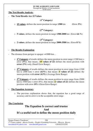 IN THE ALMIGHTY GOD NAME
Through the Mother of God mediation
I do this research
Gerges Francis Tawdrous/
2nd
Course student – physics Faculty – People's Friendship University – Moscow –Russia..
mrwaheid1@yahoo.com mrwaheid@gmail.com +201022532292
398
The Test Results Analysis:
- The Total Results Are 22 Values
(1st
Category)
o 15 values, defines the moon position in range 1300 km (Error 3%)
(2nd
Category)
o 5 values, defines the moon position in range 1300-2000 km (Error 4.6 %)
(3rd
Category)
o 2 values, defines the moon position in range 2000-3500 km (Error 8 %)
- The Results Explanation
- The distance from perigee to apogee =43000 km…
o 1st
Category of results defines the moon position in error range (1300 km) =
error (3%), that means, (15 values of 22) defines the moon position with
error (3%) only (Small Error Range)
o 2nd
Category of results defines the moon position in error range from (1300
km to 2000 km) = error (4.5%), that means (5 values of 22) defines the
moon position with error (4.5%) (Average Error Range)
o 3rd
Category of results defines the moon position in error range from (2000
km to 3500 km) = error (8%), that means (2 values of 22) defines the moon
position with error (8%) (Great Error Range)
- The Equation Accuracy
o The previous explanation shows that, the equation has a good range of
accuracy and its error is in the acceptable error range
The Conclusion
The Equation Is correct and trustee
And
It's a useful tool to define the moon position daily
 