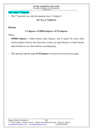 IN THE ALMIGHTY GOD NAME
Through the Mother of God mediation
I do this research
Gerges Francis Tawdrous/
2nd
Course student – physics Faculty – People's Friendship University – Moscow –Russia..
mrwaheid1@yahoo.com mrwaheid@gmail.com +201022532292
399
The Value 1.7 degrees
- The 3rd
question was, why the equation uses 1.7 degrees?
(θ1= θ0 + 1.7 degrees)
Because
1.7 degrees = 0.98562 degrees + 0.712 degrees
Where
- 0.98562 degrees = Earth motion daily degrees, and it equals the moon daily
motion degrees because the moon has to move an equal distance to Earth motion
daily distance to save their motions accompanying
- This question and the angle 0.712 degrees is discussed in my previous paper.
 