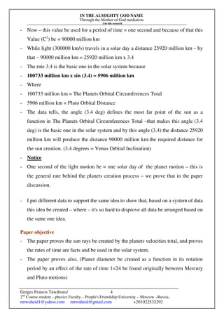 IN THE ALMIGHTY GOD NAME
Through the Mother of God mediation
I do this research
Gerges Francis Tawdrous/
2nd
Course student – physics Faculty – People's Friendship University – Moscow –Russia..
mrwaheid1@yahoo.com mrwaheid@gmail.com +201022532292
4
- Now – this value be used for a period of time = one second and because of that this
Value (C2
) be = 90000 million km
- While light (300000 km/s) travels in a solar day a distance 25920 million km – by
that – 90000 million km = 25920 million km x 3.4
- The rate 3.4 is the basic one in the solar system because
- 100733 million km x sin (3.4) = 5906 million km
- Where
- 100733 million km = The Planets Orbital Circumferences Total
- 5906 million km = Pluto Orbital Distance
- The data tells, the angle (3.4 deg) defines the most far point of the sun as a
function in The Planets Orbital Circumferences Total –that makes this angle (3.4
deg) is the basic one in the solar system and by this angle (3.4) the distance 25920
million km will produce the distance 90000 million km-the required distance for
the sun creation. (3.4 degrees = Venus Orbital Inclination)
- Notice
- One second of the light motion be = one solar day of the planet motion – this is
the general rate behind the planets creation process – we prove that in the paper
discussion.
- I put different data to support the same idea to show that, based on a system of data
this idea be created – where – it's so hard to disprove all data be arranged based on
the same one idea.
Paper objective
- The paper proves the sun rays be created by the planets velocities total, and proves
the rates of time are facts and be used in the solar system.
- The paper proves also, (Planet diameter be created as a function in its rotation
period by an effect of the rate of time 1=24 be found originally between Mercury
and Pluto motions)
 