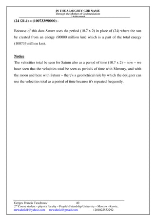 IN THE ALMIGHTY GOD NAME
Through the Mother of God mediation
I do this research
Gerges Francis Tawdrous/
2nd
Course student – physics Faculty – People's Friendship University – Moscow –Russia..
mrwaheid1@yahoo.com mrwaheid@gmail.com +201022532292
40
(24 /21.4) = (100733/90000) -
Because of this data Saturn uses the period (10.7 x 2) in place of (24) where the sun
be created from an energy (90000 million km) which is a part of the total energy
(100733 million km).
Notice
The velocities total be seen for Saturn also as a period of time (10.7 x 2) – now – we
have seen that the velocities total be seen as periods of time with Mercury, and with
the moon and here with Saturn – there's a geometrical rule by which the designer can
use the velocities total as a period of time because it's repeated frequently.
 