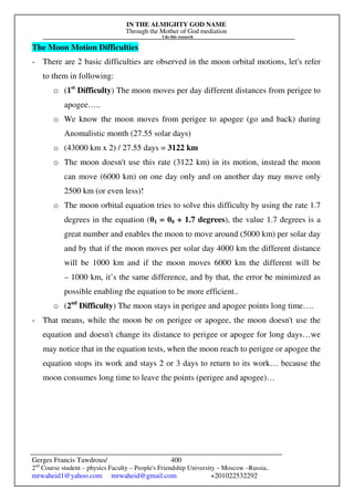IN THE ALMIGHTY GOD NAME
Through the Mother of God mediation
I do this research
Gerges Francis Tawdrous/
2nd
Course student – physics Faculty – People's Friendship University – Moscow –Russia..
mrwaheid1@yahoo.com mrwaheid@gmail.com +201022532292
400
The Moon Motion Difficulties
- There are 2 basic difficulties are observed in the moon orbital motions, let's refer
to them in following:
o (1st
Difficulty) The moon moves per day different distances from perigee to
apogee…..
o We know the moon moves from perigee to apogee (go and back) during
Anomalistic month (27.55 solar days)
o (43000 km x 2) / 27.55 days = 3122 km
o The moon doesn't use this rate (3122 km) in its motion, instead the moon
can move (6000 km) on one day only and on another day may move only
2500 km (or even less)!
o The moon orbital equation tries to solve this difficulty by using the rate 1.7
degrees in the equation (θ1 = θ0 + 1.7 degrees), the value 1.7 degrees is a
great number and enables the moon to move around (5000 km) per solar day
and by that if the moon moves per solar day 4000 km the different distance
will be 1000 km and if the moon moves 6000 km the different will be
– 1000 km, it’s the same difference, and by that, the error be minimized as
possible enabling the equation to be more efficient..
o (2nd
Difficulty) The moon stays in perigee and apogee points long time….
- That means, while the moon be on perigee or apogee, the moon doesn't use the
equation and doesn't change its distance to perigee or apogee for long days…we
may notice that in the equation tests, when the moon reach to perigee or apogee the
equation stops its work and stays 2 or 3 days to return to its work… because the
moon consumes long time to leave the points (perigee and apogee)…
 