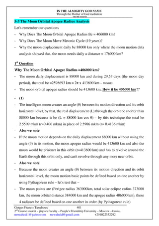 IN THE ALMIGHTY GOD NAME
Through the Mother of God mediation
I do this research
Gerges Francis Tawdrous/
2nd
Course student – physics Faculty – People's Friendship University – Moscow –Russia..
mrwaheid1@yahoo.com mrwaheid@gmail.com +201022532292
401
5-3 The Moon Orbital Apogee Radius Analysis
Let's remember our questions
- Why Does The Moon Orbital Apogee Radius Be = 406000 km?
- Why Does The Moon Move Metonic Cycle (19 years)?
- Why the moon displacement daily be 88000 km only where the moon motion data
analysis showed that, the moon needs daily a distance = 176000 km?
1st
Question
Why The Moon Orbital Apogee Radius =406000 km?
- The moon daily displacement is 88000 km and during 29.53 days (the moon day
period), the total be =2598693 km = 2π x 413600 km – means
- The moon orbital apogee radius should be 413600 km, How it be 406000 km??
- (1)
- The intelligent moon creates an angle (θ) between its motion direction and its orbit
horizontal level, by that, the real displacement (L) through the orbit be shorter than
88000 km because it be (L = 88000 km cos θ) – by this technique the total be
2.5509 mkm (r=0.406 mkm) in place of 2.5986 mkm (r= 0.4136 mkm)
- Also we note
- If the moon motion depends on the daily displacement 88000 km without using the
angle (θ) in its motion, the moon apogee radius would be 413600 km and also the
moon would be prisoner in this orbit (r=413600 km) and has to revolve around the
Earth through this orbit only, and can't revolve through any more near orbit.
- Also we note
- Because the moon creates an angle (θ) between its motion direction and its orbit
horizontal level, the moon motion basic points be defined based on one another by
using Pythagorean rule – let's test that –
- The moon points are (Perigee radius 363000km, total solar eclipse radius 373000
km, the moon orbital distance 384000 km and the apogee radius 406000 km), these
4 radiuses be defined based on one another in order (by Pythagorean rule)
 