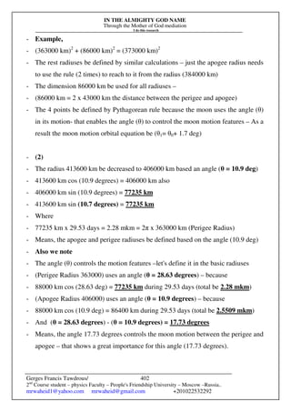 IN THE ALMIGHTY GOD NAME
Through the Mother of God mediation
I do this research
Gerges Francis Tawdrous/
2nd
Course student – physics Faculty – People's Friendship University – Moscow –Russia..
mrwaheid1@yahoo.com mrwaheid@gmail.com +201022532292
402
- Example,
- (363000 km)2
+ (86000 km)2
= (373000 km)2
- The rest radiuses be defined by similar calculations – just the apogee radius needs
to use the rule (2 times) to reach to it from the radius (384000 km)
- The dimension 86000 km be used for all radiuses –
- (86000 km = 2 x 43000 km the distance between the perigee and apogee)
- The 4 points be defined by Pythagorean rule because the moon uses the angle (θ)
in its motion- that enables the angle (θ) to control the moon motion features – As a
result the moon motion orbital equation be (θ1= θ0+ 1.7 deg)
- (2)
- The radius 413600 km be decreased to 406000 km based an angle (θ = 10.9 deg)
- 413600 km cos (10.9 degrees) = 406000 km also
- 406000 km sin (10.9 degrees) = 77235 km
- 413600 km sin (10.7 degrees) = 77235 km
- Where
- 77235 km x 29.53 days = 2.28 mkm = 2π x 363000 km (Perigee Radius)
- Means, the apogee and perigee radiuses be defined based on the angle (10.9 deg)
- Also we note
- The angle (θ) controls the motion features –let's define it in the basic radiuses
- (Perigee Radius 363000) uses an angle (θ = 28.63 degrees) – because
- 88000 km cos (28.63 deg) = 77235 km during 29.53 days (total be 2.28 mkm)
- (Apogee Radius 406000) uses an angle (θ = 10.9 degrees) – because
- 88000 km cos (10.9 deg) = 86400 km during 29.53 days (total be 2.5509 mkm)
- And (θ = 28.63 degrees) - (θ = 10.9 degrees) = 17.73 degrees
- Means, the angle 17.73 degrees controls the moon motion between the perigee and
apogee – that shows a great importance for this angle (17.73 degrees).
 