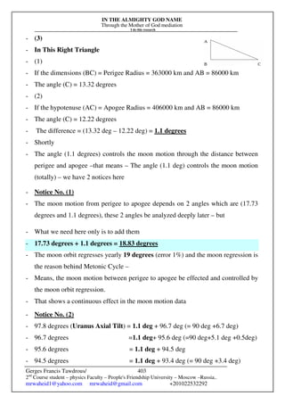 IN THE ALMIGHTY GOD NAME
Through the Mother of God mediation
I do this research
Gerges Francis Tawdrous/
2nd
Course student – physics Faculty – People's Friendship University – Moscow –Russia..
mrwaheid1@yahoo.com mrwaheid@gmail.com +201022532292
403
- (3)
- In This Right Triangle
- (1)
- If the dimensions (BC) = Perigee Radius = 363000 km and AB = 86000 km
- The angle (C) = 13.32 degrees
- (2)
- If the hypotenuse (AC) = Apogee Radius = 406000 km and AB = 86000 km
- The angle (C) = 12.22 degrees
- The difference = (13.32 deg – 12.22 deg) = 1.1 degrees
- Shortly
- The angle (1.1 degrees) controls the moon motion through the distance between
perigee and apogee –that means – The angle (1.1 deg) controls the moon motion
(totally) – we have 2 notices here
- Notice No. (1)
- The moon motion from perigee to apogee depends on 2 angles which are (17.73
degrees and 1.1 degrees), these 2 angles be analyzed deeply later – but
- What we need here only is to add them
- 17.73 degrees + 1.1 degrees = 18.83 degrees
- The moon orbit regresses yearly 19 degrees (error 1%) and the moon regression is
the reason behind Metonic Cycle –
- Means, the moon motion between perigee to apogee be effected and controlled by
the moon orbit regression.
- That shows a continuous effect in the moon motion data
- Notice No. (2)
- 97.8 degrees (Uranus Axial Tilt) = 1.1 deg + 96.7 deg (= 90 deg +6.7 deg)
- 96.7 degrees =1.1 deg+ 95.6 deg (=90 deg+5.1 deg +0.5deg)
- 95.6 degrees = 1.1 deg + 94.5 deg
- 94.5 degrees = 1.1 deg + 93.4 deg (= 90 deg +3.4 deg)
 