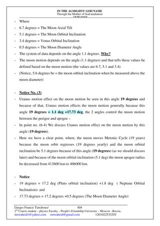 IN THE ALMIGHTY GOD NAME
Through the Mother of God mediation
I do this research
Gerges Francis Tawdrous/
2nd
Course student – physics Faculty – People's Friendship University – Moscow –Russia..
mrwaheid1@yahoo.com mrwaheid@gmail.com +201022532292
404
- Where
- 6.7 degrees = The Moon Axial Tilt
- 5.1 degrees = The Moon Orbital Inclination
- 3.4 degrees = Venus Orbital Inclination
- 0.5 degrees = The Moon Diameter Angle
- The system of data depends on the angle 1.1 degrees. Why?
- The moon motion depends on the angle (1.1 degrees) and that tells these values be
defined based on the moon motion (the values are 6.7, 5.1 and 3.4)
- (Notice, 5.6 degrees be = the moon orbital inclination when be measured above the
moon diameter)
- Notice No. (3)
- Uranus motion effect on the moon motion be seen in this angle 19 degrees and
because of that, Uranus motion effects the moon motion generally because this
angle 19 degrees = 1.1 deg +17.73 deg, the 2 angles control the moon motion
between the perigee and apogee –
- In point no. (6-4) We discuss Uranus motion effect on the moon motion by this
angle (19 degrees).
- Here we have a clear point, where, the moon moves Metonic Cycle (19 years)
because the moon orbit regresses (19 degrees yearly) and the moon orbital
inclination be 5.1 degrees because of this angle (19 degrees) (as we should discuss
later) and because of the moon orbital inclination (5.1 deg) the moon apogee radius
be decreased from 413600 km to 406000 km.
- Notice
- 19 degrees = 17.2 deg (Pluto orbital inclination) +1.8 deg ( Neptune Orbital
Inclination)- and
- 17.73 degrees = 17.2 degrees +0.5 degrees (The Moon Diameter Angle)
 