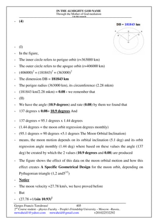 IN THE ALMIGHTY GOD NAME
Through the Mother of God mediation
I do this research
Gerges Francis Tawdrous/
2nd
Course student – physics Faculty – People's Friendship University – Moscow –Russia..
mrwaheid1@yahoo.com mrwaheid@gmail.com +201022532292
405
- (4)
- (I)
- In the figure,
- The inner circle refers to perigee orbit (r=363000 km)
- The outer circle refers to the apogee orbit (r=406000 km)
- (406000)2
= (181843)2
+ (363000)2
- The dimension DB = 181843 km
- The perigee radius (363000 km), its circumference (2.28 mkm)
- (181843 km/2.28 mkm) = 0.08 - we remember that
- (II)
- We have the angle (10.9 degrees) and rate (0.08) by them we found that
- 137 degrees x 0.08= 10.9 degrees And
- 137 degrees = 95.1 degrees x 1.44 degrees
- (1.44 degrees = the moon orbit regression degrees monthly)
- (95.1 degrees = 90 degrees +5.1 degrees The Moon Orbital Inclination)
- means, the moon motion depends on its orbital inclination (5.1 deg) and its orbit
regression angle monthly (1.44 deg) where based on these values the angle (137
deg) be created by which the 2 values (10.9 degrees and 0.08) are produced
- The figure shows the effect of this data on the moon orbital motion and how this
effect creates A Specific Geometrical Design for the moon orbit, depending on
Pythagorean triangle (1,2 and51/2
)
- Notice
- The moon velocity =27.78 km/s, we have proved before
- But
- (27.78 =1/(sin 10.93)2
 