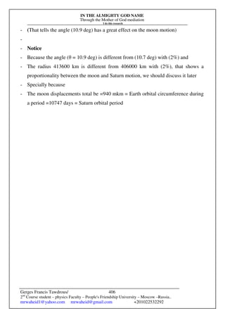 IN THE ALMIGHTY GOD NAME
Through the Mother of God mediation
I do this research
Gerges Francis Tawdrous/
2nd
Course student – physics Faculty – People's Friendship University – Moscow –Russia..
mrwaheid1@yahoo.com mrwaheid@gmail.com +201022532292
406
- (That tells the angle (10.9 deg) has a great effect on the moon motion)
-
- Notice
- Because the angle (θ = 10.9 deg) is different from (10.7 deg) with (2%) and
- The radius 413600 km is different from 406000 km with (2%), that shows a
proportionality between the moon and Saturn motion, we should discuss it later
- Specially because
- The moon displacements total be =940 mkm = Earth orbital circumference during
a period =10747 days = Saturn orbital period
 