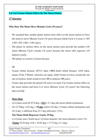 IN THE ALMIGHTY GOD NAME
Through the Mother of God mediation
I do this research
Gerges Francis Tawdrous/
2nd
Course student – physics Faculty – People's Friendship University – Moscow –Russia..
mrwaheid1@yahoo.com mrwaheid@gmail.com +201022532292
407
5-4 Can Uranus Motion Effect On The Moon Motion
2nd
Question
Why Does The Moon Move Metonic Cycle (19 years)?
- We accepted that, another planet motion must effect on the moon motion to force
the moon to move Metonic Cycle (19 years) because Earth Cycle is 4 years (= 365
+365 +365 +366 = 1461 days),
- The planet its motion effect on the moon motion must provide the number (19)
where Metonic Cycle extends (19 years) because the moon orbit regresses (19
degrees) yearly.
- The planet we search is Uranus because
- (1)
- Uranus orbital distance 2872.5 mkm =19.2 Earth orbital distance 149.6 mkm,
means, If the 2 Planets velocities are equal, while Uranus revolves around the sun
one revolution, Earth would revolve 19 revolutions (19 years).
- Uranus data provides the period (19 years) we need, Can Uranus motion effect on
the moon motion and force it to move Metonic Cycle (19 years)? the following
data can help
- More Data
- (a) Uranus axial tilt 97.8 deg = 19.2 x 5.1 deg (the moon orbital inclination)
- (b) 23.75deg x 0.8 deg = 19 deg (where 0.8 deg = Uranus orbital inclination) and
(23.4 deg is different from 23.7 deg with error 1.5%),
The Moon Orbit Regresses Yearly 19 Deg
- (c) (Uranus mass / Earth mass) =(Uranus diameter / the moon diameter) (error 1%)
- (Notice 23.45 deg x 0.8 = 18.83 deg = 17.73 deg +1.1 deg)
 