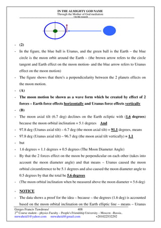 IN THE ALMIGHTY GOD NAME
Through the Mother of God mediation
I do this research
Gerges Francis Tawdrous/
2nd
Course student – physics Faculty – People's Friendship University – Moscow –Russia..
mrwaheid1@yahoo.com mrwaheid@gmail.com +201022532292
408
- (2)
- In the figure, the blue ball is Uranus, and the green ball is the Earth – the blue
circle is the moon orbit around the Earth – (the brown arrow refers to the circle
tangent and Earth effect on the moon motion- and the blue arrow refers to Uranus
effect on the moon motion)
- The figure shows that there's a perpendicularity between the 2 planets effects on
the moon motion.
- (A)
- The moon motion be shown as a wave form which be created by effect of 2
forces – Earth force effects horizontally and Uranus force effects vertically
- (B)
- The moon axial tilt (6.7 deg) declines on the Earth ecliptic with (1.6 degrees)
because the moon orbital inclination = 5.1 degrees And
- 97.8 deg (Uranus axial tilt) – 6.7 deg (the moon axial tilt) = 91.1 degrees, means
- 97.8 deg (Uranus axial tilt) – 96.7 deg (the moon axial tilt vertically) = 1.1
- but
- 1.6 degrees = 1.1 degrees + 0.5 degrees (The Moon Diameter Angle)
- By that the 2 forces effect on the moon be perpendicular on each other (takes into
account the moon diameter angle) and that means – Uranus caused the moon
orbital circumference to be 5.1 degrees and also caused the moon diameter angle to
0.5 degrees by that the total be 5.6 degrees
- (The moon orbital inclination when be measured above the moon diameter = 5.6 deg)
- NOTICE
- The data shows a proof for the idea – because – the degrees (1.6 deg) is accounted
based on the moon orbital inclination on the Earth elliptic line – means – Uranus
 
