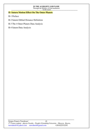 IN THE ALMIGHTY GOD NAME
Through the Mother of God mediation
I do this research
Gerges Francis Tawdrous/
2nd
Course student – physics Faculty – People's Friendship University – Moscow –Russia..
mrwaheid1@yahoo.com mrwaheid@gmail.com +201022532292
41
II- Saturn Motion Effect On The Outer Planets
II-1 Preface
II-2 Saturn Orbital Distance Definition
II-3 The 4 Outer Planets Data Analysis
II-4 Saturn Data Analysis
 