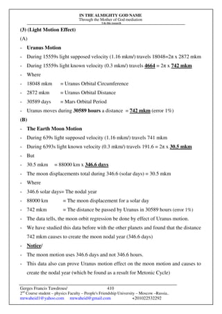 IN THE ALMIGHTY GOD NAME
Through the Mother of God mediation
I do this research
Gerges Francis Tawdrous/
2nd
Course student – physics Faculty – People's Friendship University – Moscow –Russia..
mrwaheid1@yahoo.com mrwaheid@gmail.com +201022532292
410
(3) (Light Motion Effect)
(A)
- Uranus Motion
- During 15559s light supposed velocity (1.16 mkm/) travels 18048=2π x 2872 mkm
- During 15559s light known velocity (0.3 mkm/) travels 4664 = 2π x 742 mkm
- Where
- 18048 mkm = Uranus Orbital Circumference
- 2872 mkm = Uranus Orbital Distance
- 30589 days = Mars Orbital Period
- Uranus moves during 30589 hours a distance = 742 mkm (error 1%)
(B)
- The Earth Moon Motion
- During 639s light supposed velocity (1.16 mkm/) travels 741 mkm
- During 6393s light known velocity (0.3 mkm/) travels 191.6 = 2π x 30.5 mkm
- But
- 30.5 mkm = 88000 km x 346.6 days
- The moon displacements total during 346.6 (solar days) = 30.5 mkm
- Where
- 346.6 solar days= The nodal year
- 88000 km = The moon displacement for a solar day
- 742 mkm = The distance be passed by Uranus in 30589 hours (error 1%)
- The data tells, the moon orbit regression be done by effect of Uranus motion.
- We have studied this data before with the other planets and found that the distance
742 mkm causes to create the moon nodal year (346.6 days)
- Notice/
- The moon motion uses 346.6 days and not 346.6 hours.
- This data also can prove Uranus motion effect on the moon motion and causes to
create the nodal year (which be found as a result for Metonic Cycle)
 