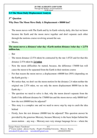 IN THE ALMIGHTY GOD NAME
Through the Mother of God mediation
I do this research
Gerges Francis Tawdrous/
2nd
Course student – physics Faculty – People's Friendship University – Moscow –Russia..
mrwaheid1@yahoo.com mrwaheid@gmail.com +201022532292
411
5-5 The Moon Daily Displacement Analysis
3rd
Question
Why Does The Moon Move Daily A Displacement = 88000 km?
- The moon moves with The Earth and by its Earth velocity daily, this fact we know
because the Earth and the moon move together and don't separate each other
through the motions course revolving around the sun.
- Means,
The moon moves a distance/ solar day =Earth motion distance /solar day = 2.574
million km.
- But
- The moon distance (2.574 mkm) be contracted by the rate 1.0725 and for that this
distance 2.574 mkm be 2.4 mkm
- Now the moon difficulties be started, because, the difference 176000 km will
cause the moon to be separated from the Earth in their motions course
- For that reason the moon moves a displacement =88000 km (50%) depending on
the Earth gravity –
- We notice that, we don't see the moon motion for the distance 2.4 mkm neither the
original one 2.574 mkm, we see only the moon displacement 88000 km in the
Earth sky –
- The question we need to solve is that, why the moon doesn't separate from the
Earth if the different distance be 176000 km and the moon moves only 88000 km?
how the rest (88000 km) be adjusted?
- This story is a complex one and we need to move step by step to catch the idea
behind
- Firstly, how the rest distance (88000 km) be adjusted? This question answer be
provided by the generous Mercury, because Mercury is the basic helper behind the
moon motion - any way – Mercury uses very strange language for us – where the
 