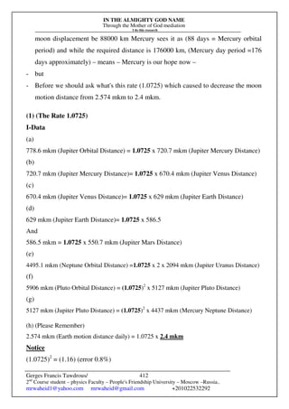 IN THE ALMIGHTY GOD NAME
Through the Mother of God mediation
I do this research
Gerges Francis Tawdrous/
2nd
Course student – physics Faculty – People's Friendship University – Moscow –Russia..
mrwaheid1@yahoo.com mrwaheid@gmail.com +201022532292
412
moon displacement be 88000 km Mercury sees it as (88 days = Mercury orbital
period) and while the required distance is 176000 km, (Mercury day period =176
days approximately) – means – Mercury is our hope now –
- but
- Before we should ask what's this rate (1.0725) which caused to decrease the moon
motion distance from 2.574 mkm to 2.4 mkm.
(1) (The Rate 1.0725)
I-Data
(a)
778.6 mkm (Jupiter Orbital Distance) = 1.0725 x 720.7 mkm (Jupiter Mercury Distance)
(b)
720.7 mkm (Jupiter Mercury Distance)= 1.0725 x 670.4 mkm (Jupiter Venus Distance)
(c)
670.4 mkm (Jupiter Venus Distance)= 1.0725 x 629 mkm (Jupiter Earth Distance)
(d)
629 mkm (Jupiter Earth Distance)= 1.0725 x 586.5
And
586.5 mkm = 1.0725 x 550.7 mkm (Jupiter Mars Distance)
(e)
4495.1 mkm (Neptune Orbital Distance) =1.0725 x 2 x 2094 mkm (Jupiter Uranus Distance)
(f)
5906 mkm (Pluto Orbital Distance) = (1.0725)2
x 5127 mkm (Jupiter Pluto Distance)
(g)
5127 mkm (Jupiter Pluto Distance) = (1.0725)2
x 4437 mkm (Mercury Neptune Distance)
(h) (Please Remember)
2.574 mkm (Earth motion distance daily) = 1.0725 x 2.4 mkm
Notice
(1.0725)2
= (1.16) (error 0.8%)
 