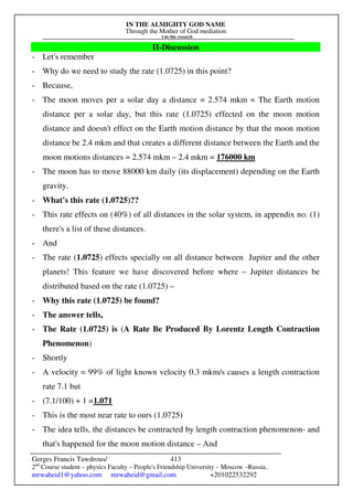 IN THE ALMIGHTY GOD NAME
Through the Mother of God mediation
I do this research
Gerges Francis Tawdrous/
2nd
Course student – physics Faculty – People's Friendship University – Moscow –Russia..
mrwaheid1@yahoo.com mrwaheid@gmail.com +201022532292
413
II-Discussion
- Let's remember
- Why do we need to study the rate (1.0725) in this point?
- Because,
- The moon moves per a solar day a distance = 2.574 mkm = The Earth motion
distance per a solar day, but this rate (1.0725) effected on the moon motion
distance and doesn't effect on the Earth motion distance by that the moon motion
distance be 2.4 mkm and that creates a different distance between the Earth and the
moon motions distances = 2.574 mkm – 2.4 mkm = 176000 km
- The moon has to move 88000 km daily (its displacement) depending on the Earth
gravity.
- What's this rate (1.0725)??
- This rate effects on (40%) of all distances in the solar system, in appendix no. (1)
there's a list of these distances.
- And
- The rate (1.0725) effects specially on all distance between Jupiter and the other
planets! This feature we have discovered before where – Jupiter distances be
distributed based on the rate (1.0725) –
- Why this rate (1.0725) be found?
- The answer tells,
- The Rate (1.0725) is (A Rate Be Produced By Lorentz Length Contraction
Phenomenon)
- Shortly
- A velocity = 99% of light known velocity 0.3 mkm/s causes a length contraction
rate 7.1 but
- (7.1/100) + 1 =1.071
- This is the most near rate to ours (1.0725)
- The idea tells, the distances be contracted by length contraction phenomenon- and
that's happened for the moon motion distance – And
 