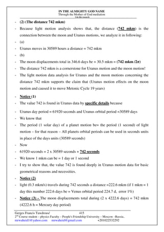 IN THE ALMIGHTY GOD NAME
Through the Mother of God mediation
I do this research
Gerges Francis Tawdrous/
2nd
Course student – physics Faculty – People's Friendship University – Moscow –Russia..
mrwaheid1@yahoo.com mrwaheid@gmail.com +201022532292
415
- (2) (The distance 742 mkm)
- Because light motion analysis shows that, the distance (742 mkm) is the
connection between the moon and Uranus motions, we analyze it in following:
- (a)
- Uranus moves in 30589 hours a distance = 742 mkm
- (b)
- The moon displacements total in 346.6 days be = 30.5 mkm = (742 mkm /2π)
- The distance 742 mkm is a cornerstone for Uranus motion and the moon motion!
- The light motion data analysis for Uranus and the moon motions concerning the
distance 742 mkm supports the claim that (Uranus motion effects on the moon
motion and caused it to move Metonic Cycle 19 years)
- Notice (1)
- The value 742 is found in Uranus data by specific details because
- Uranus day period = 61920 seconds and Uranus orbital period =30589 days
- We know that
- The period (1 solar day) of a planet motion be= the period (1 second) of light
motion – for that reason – All planets orbital periods can be used in seconds units
in place of the days units (30589 seconds)
- Now
- 61920 seconds = 2 x 30589 seconds + 742 seconds
- We know 1 mkm can be = 1 day or 1 second
- I try to show that, the value 742 is found deeply in Uranus motion data for basic
geometrical reasons and necessities.
- Notice (2)
- light (0.3 mkm/s) travels during 742 seconds a distance =222.6 mkm (if 1 mkm = 1
day this number 222.6 days be = Venus orbital period 224.7 d, error 1%)
- Notice (3) - The moon displacements total during (2 x 4222.6 days) = 742 mkm
(4222.6 h = Mercury day period)
 
