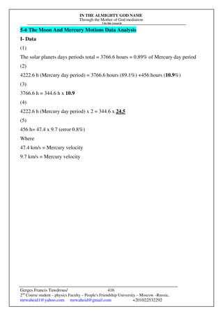 IN THE ALMIGHTY GOD NAME
Through the Mother of God mediation
I do this research
Gerges Francis Tawdrous/
2nd
Course student – physics Faculty – People's Friendship University – Moscow –Russia..
mrwaheid1@yahoo.com mrwaheid@gmail.com +201022532292
416
5-6 The Moon And Mercury Motions Data Analysis
I- Data
(1)
The solar planets days periods total = 3766.6 hours = 0.89% of Mercury day period
(2)
4222.6 h (Mercury day period) = 3766.6 hours (89.1%) +456 hours (10.9%)
(3)
3766.6 h = 344.6 h x 10.9
(4)
4222.6 h (Mercury day period) x 2 = 344.6 x 24.5
(5)
456 h= 47.4 x 9.7 (error 0.8%)
Where
47.4 km/s = Mercury velocity
9.7 km/s = Mercury velocity
 