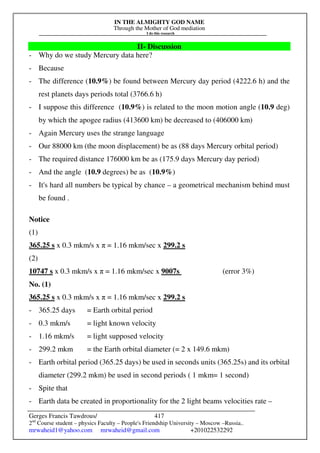 IN THE ALMIGHTY GOD NAME
Through the Mother of God mediation
I do this research
Gerges Francis Tawdrous/
2nd
Course student – physics Faculty – People's Friendship University – Moscow –Russia..
mrwaheid1@yahoo.com mrwaheid@gmail.com +201022532292
417
II- Discussion
- Why do we study Mercury data here?
- Because
- The difference (10.9%) be found between Mercury day period (4222.6 h) and the
rest planets days periods total (3766.6 h)
- I suppose this difference (10.9%) is related to the moon motion angle (10.9 deg)
by which the apogee radius (413600 km) be decreased to (406000 km)
- Again Mercury uses the strange language
- Our 88000 km (the moon displacement) be as (88 days Mercury orbital period)
- The required distance 176000 km be as (175.9 days Mercury day period)
- And the angle (10.9 degrees) be as (10.9%)
- It's hard all numbers be typical by chance – a geometrical mechanism behind must
be found .
Notice
(1)
365.25 s x 0.3 mkm/s x π = 1.16 mkm/sec x 299.2 s
(2)
10747 s x 0.3 mkm/s x π = 1.16 mkm/sec x 9007s (error 3%)
No. (1)
365.25 s x 0.3 mkm/s x π = 1.16 mkm/sec x 299.2 s
- 365.25 days = Earth orbital period
- 0.3 mkm/s = light known velocity
- 1.16 mkm/s = light supposed velocity
- 299.2 mkm = the Earth orbital diameter (= 2 x 149.6 mkm)
- Earth orbital period (365.25 days) be used in seconds units (365.25s) and its orbital
diameter (299.2 mkm) be used in second periods ( 1 mkm= 1 second)
- Spite that
- Earth data be created in proportionality for the 2 light beams velocities rate –
 