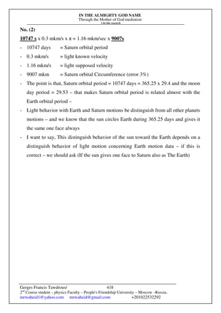 IN THE ALMIGHTY GOD NAME
Through the Mother of God mediation
I do this research
Gerges Francis Tawdrous/
2nd
Course student – physics Faculty – People's Friendship University – Moscow –Russia..
mrwaheid1@yahoo.com mrwaheid@gmail.com +201022532292
418
No. (2)
10747 s x 0.3 mkm/s x π = 1.16 mkm/sec x 9007s
- 10747 days = Saturn orbital period
- 0.3 mkm/s = light known velocity
- 1.16 mkm/s = light supposed velocity
- 9007 mkm = Saturn orbital Circumference (error 3%)
- The point is that, Saturn orbital period = 10747 days = 365.25 x 29.4 and the moon
day period = 29.53 – that makes Saturn orbital period is related almost with the
Earth orbital period –
- Light behavior with Earth and Saturn motions be distinguish from all other planets
motions – and we know that the sun circles Earth during 365.25 days and gives it
the same one face always
- I want to say, This distinguish behavior of the sun toward the Earth depends on a
distinguish behavior of light motion concerning Earth motion data – if this is
correct – we should ask (If the sun gives one face to Saturn also as The Earth)
 