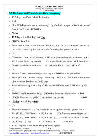 IN THE ALMIGHTY GOD NAME
Through the Mother of God mediation
I do this research
Gerges Francis Tawdrous/
2nd
Course student – physics Faculty – People's Friendship University – Moscow –Russia..
mrwaheid1@yahoo.com mrwaheid@gmail.com +201022532292
419
5-7 The Moon And Pluto Motions Data Consistency
- 17.2 degrees = Pluto Orbital Inclination
- And
- (θ = 10.9 deg) = the moon motion angle by which the apogee radius be decreased
from 413600 km to 406000 km
- Notice
- 17.2 deg – (θ = 10.9 deg) = 6.3 deg
- (1) (The Rate 6.3)
- Pluto motion data on one side and The Earth with its moon Motions Data on the
other side be rated by this rate (6.3), the following data proves this idea
- (A)
- 5906 mkm (Pluto orbital distance) = 940 mkm (Earth orbital circumference) x 6.3
- 153.3 hours (Pluto day period) =24hours (Earth Day Period) x6.3 (error 1.4%)
- 90560 days (Pluto orbital period) = 1461 days (Earth Cycle) x 6.3 x π2
- (B)
- Pluto (4.7 km/s) moves during a solar day = 406000 km = apogee radius
- Pluto (4.7 km/s) moves during Pluto day 153.3 h = 2.5986 km = the moon
displacements Total during 29.53 days
- Earth moves during a solar day =2.574 mkm is different with 2.598 mkm by 1%
- (C)
- 406000 km (Pluto motion daily) / (88000 km the moon displacement) = 4.61
- (708.7h the moon day period /153.3h Pluto day period) = 4.61
- (Notice sin 4.61 deg = 0.08)
- (D)
- Pluto day be created as a function in the moon cycles – the data proves that -
- Tan (12.19) x 708.7 hours = 153.3 hours (708.7 h = the moon day period)
- Tan (13.17) x 655.7 hours = 153.3 hours (655.7 h = the moon rotation period)
- (10.96 deg /1.7 deg) = (153.3 h /24 h) (error 1%)
- 13.177 degrees = The Moon Daily Motion Degrees
 