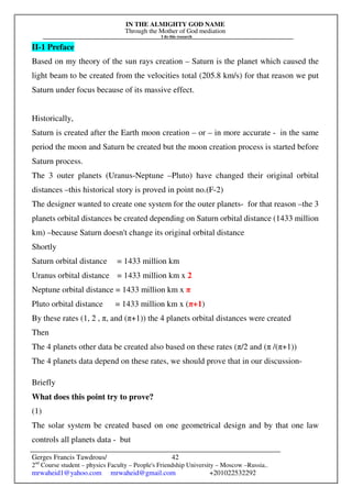 IN THE ALMIGHTY GOD NAME
Through the Mother of God mediation
I do this research
Gerges Francis Tawdrous/
2nd
Course student – physics Faculty – People's Friendship University – Moscow –Russia..
mrwaheid1@yahoo.com mrwaheid@gmail.com +201022532292
42
II-1 Preface
Based on my theory of the sun rays creation – Saturn is the planet which caused the
light beam to be created from the velocities total (205.8 km/s) for that reason we put
Saturn under focus because of its massive effect.
Historically,
Saturn is created after the Earth moon creation – or – in more accurate - in the same
period the moon and Saturn be created but the moon creation process is started before
Saturn process.
The 3 outer planets (Uranus-Neptune –Pluto) have changed their original orbital
distances –this historical story is proved in point no.(F-2)
The designer wanted to create one system for the outer planets- for that reason –the 3
planets orbital distances be created depending on Saturn orbital distance (1433 million
km) –because Saturn doesn't change its original orbital distance
Shortly
Saturn orbital distance = 1433 million km
Uranus orbital distance = 1433 million km x 2
Neptune orbital distance = 1433 million km x π
Pluto orbital distance = 1433 million km x (π+1)
By these rates (1, 2 , π, and (π+1)) the 4 planets orbital distances were created
Then
The 4 planets other data be created also based on these rates (π/2 and (π /(π+1))
The 4 planets data depend on these rates, we should prove that in our discussion-
Briefly
What does this point try to prove?
(1)
The solar system be created based on one geometrical design and by that one law
controls all planets data - but
 