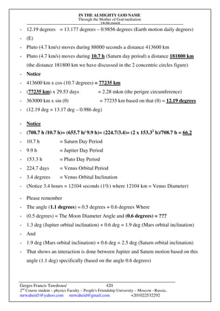 IN THE ALMIGHTY GOD NAME
Through the Mother of God mediation
I do this research
Gerges Francis Tawdrous/
2nd
Course student – physics Faculty – People's Friendship University – Moscow –Russia..
mrwaheid1@yahoo.com mrwaheid@gmail.com +201022532292
420
- 12.19 degrees = 13.177 degrees – 0.9856 degrees (Earth motion daily degrees)
- (E)
- Pluto (4.7 km/s) moves during 88000 seconds a distance 413600 km
- Pluto (4.7 km/s) moves during 10.7 h (Saturn day period) a distance 181800 km
(the distance 181800 km we have discussed in the 2 concentric circles figure)
- Notice
- 413600 km x cos (10.7 degrees) = 77235 km
- (77235 km) x 29.53 days = 2.28 mkm (the perigee circumference)
- 363000 km x sin (θ) = 77235 km based on that (θ) = 12.19 degrees
- (12.19 deg = 13.17 deg – 0.986 deg)
- Notice
- (708.7 h /10.7 h)= (655.7 h/ 9.9 h)= (224.7/3.4)= (2 x 153.32
h)/708.7 h = 66.2
- 10.7 h = Saturn Day Period
- 9.9 h = Jupiter Day Period
- 153.3 h = Pluto Day Period
- 224.7 days = Venus Orbital Period
- 3.4 degrees = Venus Orbital Inclination
- (Notice 3.4 hours = 12104 seconds (1%) where 12104 km = Venus Diameter)
- Please remember
- The angle (1.1 degrees) = 0.5 degrees + 0.6 degrees Where
- (0.5 degrees) = The Moon Diameter Angle and (0.6 degrees) = ???
- 1.3 deg (Jupiter orbital inclination) + 0.6 deg = 1.9 deg (Mars orbital inclination)
- And
- 1.9 deg (Mars orbital inclination) + 0.6 deg = 2.5 deg (Saturn orbital inclination)
- That shows an interaction is done between Jupiter and Saturn motion based on this
angle (1.1 deg) specifically (based on the angle 0.6 degrees)
 