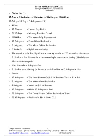 IN THE ALMIGHTY GOD NAME
Through the Mother of God mediation
I do this research
Gerges Francis Tawdrous/
2nd
Course student – physics Faculty – People's Friendship University – Moscow –Russia..
mrwaheid1@yahoo.com mrwaheid@gmail.com +201022532292
422
- Notice No. (1)
17.2 sec x 0.3 mkm/sec = 5.16 mkm (= 58.65 days x 88000 km)
17.2 deg = 5.1 deg x 3.4 deg (error 1%)
- Where
- 17.2 hours = Uranus Day Period
- 58.65 days = Mercury Rotation Period
- 88000 km = The moon daily displacement
- 17.2 degrees = Pluto Orbital Inclination
- 5.1 degrees = The Moon Orbital Inclination
- 0.3 mkm/s = light known velocity
- The equation tells that, light known velocity travels in 17.2 seconds a distance =
5.16 mkm – this distance be = the moon displacements total during (58.65 days)=
Mercury rotation period
- Also 1mkm be = 1 degree – So
- 5.16 mkm be = 5.16 deg (= the moon orbital inclination 5.1 deg error 1%)
- In fact
- 17.4 degrees = The Inner Planets Orbital Inclinations Total = 5.1 x 3.4
- 5.1 degrees = The moon orbital inclination
- 3.4 degrees = Venus orbital inclination
- 17.2 degrees = 0.99 x 17.4 degrees - And
- 23.6 degrees = The Outer Planets Orbital Inclinations Total
- 23.45 degrees = Earth Axial Tilt = 0.99 x 23.6
 