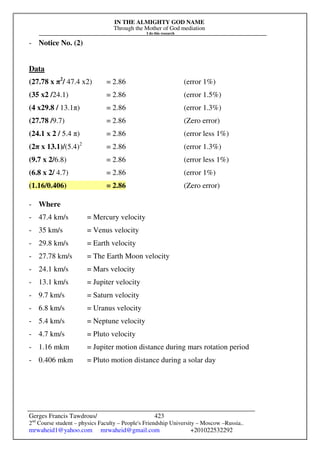 IN THE ALMIGHTY GOD NAME
Through the Mother of God mediation
I do this research
Gerges Francis Tawdrous/
2nd
Course student – physics Faculty – People's Friendship University – Moscow –Russia..
mrwaheid1@yahoo.com mrwaheid@gmail.com +201022532292
423
- Notice No. (2)
Data
(27.78 x π2
/ 47.4 x2) = 2.86 (error 1%)
(35 x2 /24.1) = 2.86 (error 1.5%)
(4 x29.8 / 13.1π) = 2.86 (error 1.3%)
(27.78 /9.7) = 2.86 (Zero error)
(24.1 x 2 / 5.4 π) = 2.86 (error less 1%)
(2π x 13.1)/(5.4)2
= 2.86 (error 1.3%)
(9.7 x 2/6.8) = 2.86 (error less 1%)
(6.8 x 2/ 4.7) = 2.86 (error 1%)
(1.16/0.406) = 2.86 (Zero error)
- Where
- 47.4 km/s = Mercury velocity
- 35 km/s = Venus velocity
- 29.8 km/s = Earth velocity
- 27.78 km/s = The Earth Moon velocity
- 24.1 km/s = Mars velocity
- 13.1 km/s = Jupiter velocity
- 9.7 km/s = Saturn velocity
- 6.8 km/s = Uranus velocity
- 5.4 km/s = Neptune velocity
- 4.7 km/s = Pluto velocity
- 1.16 mkm = Jupiter motion distance during mars rotation period
- 0.406 mkm = Pluto motion distance during a solar day
 