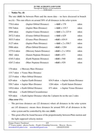 IN THE ALMIGHTY GOD NAME
Through the Mother of God mediation
I do this research
Gerges Francis Tawdrous/
2nd
Course student – physics Faculty – People's Friendship University – Moscow –Russia..
mrwaheid1@yahoo.com mrwaheid@gmail.com +201022532292
425
- Notice No. (4)
The rate (4.61) be between Pluto and the moon data – we have discussed in branch
no.(A) - This rate effects on around 50% of all distances in the solar system
778.6 mkm (Jupiter Orbital Distance) = 4.61 x 170 mkm
550.7mkm (Jupiter Mars Distance) = 4.61 x 119.7 mkm
2094 mkm (Jupiter Uranus Distance) = 4.61 x 2 x 227.9 mkm
2872.5 mkm (Uranus Orbital Distance) = 4.61 x 629 mkm
3033.5 mkm (Uranus Pluto Distance) =4.61 x 654.9 mkm
5127 mkm (Jupiter Pluto Distance) = 4.61 x 2 x 550.7 mkm
5906 mkm (Pluto Orbital Distance) =4.61 x 1284 mkm
1375.6 mkm (Mercury Saturn Distance) =4.61 x 2 x 149.6 mkm
3062 mkm (Saturn Neptune Distance) =4.61 x 671 mkm
4345.5 mkm (Earth Neptune Distance) =4.61 x 940 mkm
4267.2 mkm (Mars Neptune Distance) =4.61 x 929 mkm
170 mkm = Mercury Mars Distance
119.7 mkm = Venus Mars Distance
227.9 mkm = Mars Orbital Distance
629 mkm = Jupiter Earth Distance 654.9 mkm = Jupiter Saturn Distance
550.7 mkm = Jupiter Mars Distance 1284 mkm = Earth Saturn Distance
149.6 mkm = Earth Orbital Distance 671 mkm = Jupiter Venus Distance
940 mkm = Earth Orbital Circumference
929 mkm = Earth Jupiter Distance when the 2 planets be on the sun 2 sides
(Max error 1%)
- The previous distances are (22 distances) where all distances in the solar system
are (45 distances) –means these distances be around 50% of all distances in the
solar system and be controlled by this rate (4.61)
- This great effect be found because of the proportionality between Pluto motion and
the light supposed velocity motion
 