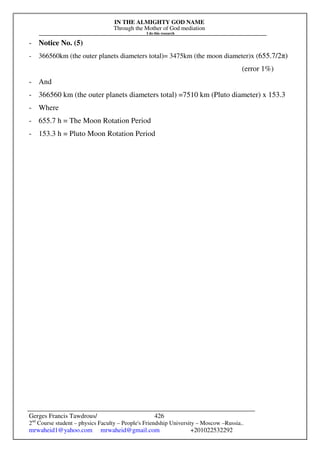 IN THE ALMIGHTY GOD NAME
Through the Mother of God mediation
I do this research
Gerges Francis Tawdrous/
2nd
Course student – physics Faculty – People's Friendship University – Moscow –Russia..
mrwaheid1@yahoo.com mrwaheid@gmail.com +201022532292
426
- Notice No. (5)
- 366560km (the outer planets diameters total)= 3475km (the moon diameter)x (655.7/2π)
(error 1%)
- And
- 366560 km (the outer planets diameters total) =7510 km (Pluto diameter) x 153.3
- Where
- 655.7 h = The Moon Rotation Period
- 153.3 h = Pluto Moon Rotation Period
 