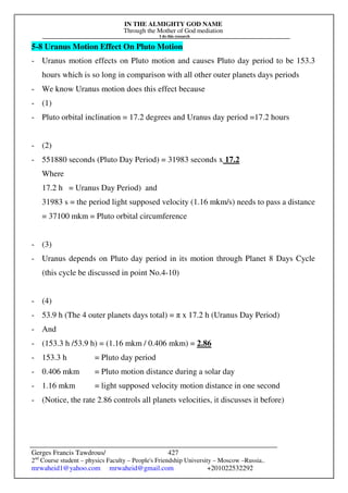 IN THE ALMIGHTY GOD NAME
Through the Mother of God mediation
I do this research
Gerges Francis Tawdrous/
2nd
Course student – physics Faculty – People's Friendship University – Moscow –Russia..
mrwaheid1@yahoo.com mrwaheid@gmail.com +201022532292
427
5-8 Uranus Motion Effect On Pluto Motion
- Uranus motion effects on Pluto motion and causes Pluto day period to be 153.3
hours which is so long in comparison with all other outer planets days periods
- We know Uranus motion does this effect because
- (1)
- Pluto orbital inclination = 17.2 degrees and Uranus day period =17.2 hours
- (2)
- 551880 seconds (Pluto Day Period) = 31983 seconds x 17.2
Where
17.2 h = Uranus Day Period) and
31983 s = the period light supposed velocity (1.16 mkm/s) needs to pass a distance
= 37100 mkm = Pluto orbital circumference
- (3)
- Uranus depends on Pluto day period in its motion through Planet 8 Days Cycle
(this cycle be discussed in point No.4-10)
- (4)
- 53.9 h (The 4 outer planets days total) = π x 17.2 h (Uranus Day Period)
- And
- (153.3 h /53.9 h) = (1.16 mkm / 0.406 mkm) = 2.86
- 153.3 h = Pluto day period
- 0.406 mkm = Pluto motion distance during a solar day
- 1.16 mkm = light supposed velocity motion distance in one second
- (Notice, the rate 2.86 controls all planets velocities, it discusses it before)
 