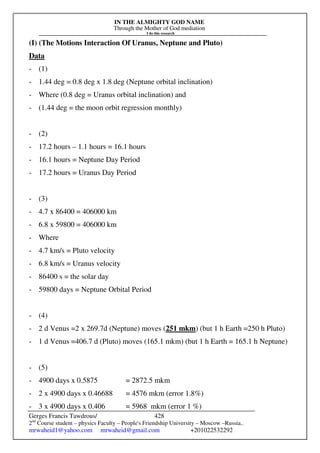 IN THE ALMIGHTY GOD NAME
Through the Mother of God mediation
I do this research
Gerges Francis Tawdrous/
2nd
Course student – physics Faculty – People's Friendship University – Moscow –Russia..
mrwaheid1@yahoo.com mrwaheid@gmail.com +201022532292
428
(I) (The Motions Interaction Of Uranus, Neptune and Pluto)
Data
- (1)
- 1.44 deg = 0.8 deg x 1.8 deg (Neptune orbital inclination)
- Where (0.8 deg = Uranus orbital inclination) and
- (1.44 deg = the moon orbit regression monthly)
- (2)
- 17.2 hours – 1.1 hours = 16.1 hours
- 16.1 hours = Neptune Day Period
- 17.2 hours = Uranus Day Period
- (3)
- 4.7 x 86400 = 406000 km
- 6.8 x 59800 = 406000 km
- Where
- 4.7 km/s = Pluto velocity
- 6.8 km/s = Uranus velocity
- 86400 s = the solar day
- 59800 days = Neptune Orbital Period
- (4)
- 2 d Venus =2 x 269.7d (Neptune) moves (251 mkm) (but 1 h Earth =250 h Pluto)
- 1 d Venus =406.7 d (Pluto) moves (165.1 mkm) (but 1 h Earth = 165.1 h Neptune)
- (5)
- 4900 days x 0.5875 = 2872.5 mkm
- 2 x 4900 days x 0.46688 = 4576 mkm (error 1.8%)
- 3 x 4900 days x 0.406 = 5968 mkm (error 1 %)
 
