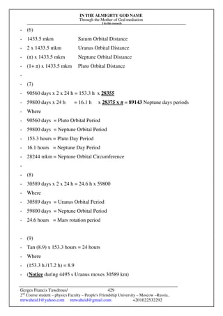 IN THE ALMIGHTY GOD NAME
Through the Mother of God mediation
I do this research
Gerges Francis Tawdrous/
2nd
Course student – physics Faculty – People's Friendship University – Moscow –Russia..
mrwaheid1@yahoo.com mrwaheid@gmail.com +201022532292
429
- (6)
- 1433.5 mkm Saturn Orbital Distance
- 2 x 1433.5 mkm Uranus Orbital Distance
- (π) x 1433.5 mkm Neptune Orbital Distance
- (1+ π) x 1433.5 mkm Pluto Orbital Distance
-
- (7)
- 90560 days x 2 x 24 h = 153.3 h x 28355
- 59800 days x 24 h = 16.1 h x 28375 x π = 89143 Neptune days periods
- Where
- 90560 days = Pluto Orbital Period
- 59800 days = Neptune Orbital Period
- 153.3 hours = Pluto Day Period
- 16.1 hours = Neptune Day Period
- 28244 mkm = Neptune Orbital Circumference
-
- (8)
- 30589 days x 2 x 24 h = 24.6 h x 59800
- Where
- 30589 days = Uranus Orbital Period
- 59800 days = Neptune Orbital Period
- 24.6 hours = Mars rotation period
- (9)
- Tan (8.9) x 153.3 hours = 24 hours
- Where
- (153.3 h /17.2 h) = 8.9
- (Notice during 4495 s Uranus moves 30589 km)
 